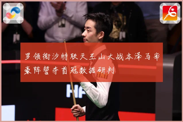 罗领衔沙特联天王山大战本泽马率豪阵誓夺首冠数据研判
