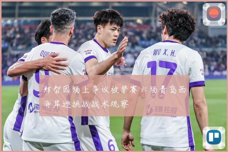郑智因场上争议被禁赛六场青岛西海岸迎挑战战术观察