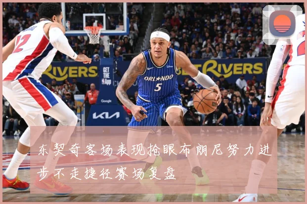 东契奇客场表现抢眼布朗尼努力进步不走捷径赛场复盘