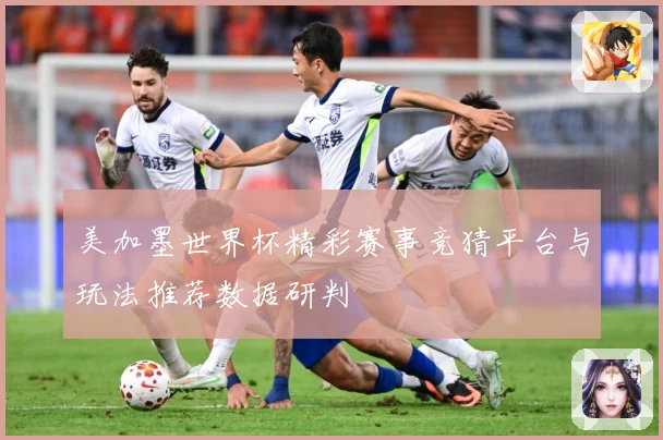美加墨世界杯精彩赛事竞猜平台与玩法推荐数据研判