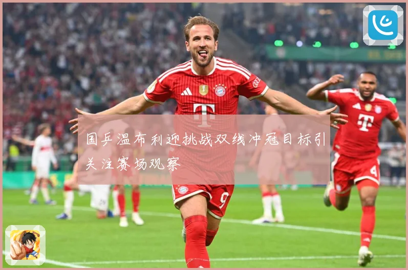 国乒温布利迎挑战双线冲冠目标引关注赛场观察