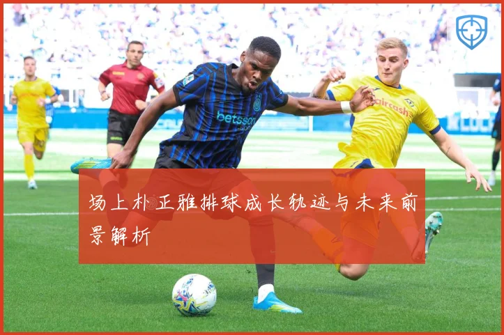 场上朴正雅排球成长轨迹与未来前景解析