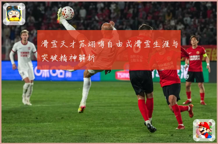 滑雪天才苏翊鸣自由式滑雪生涯与突破精神解析