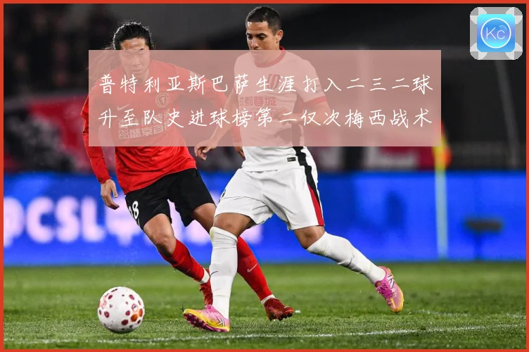 普特利亚斯巴萨生涯打入二三二球升至队史进球榜第二仅次梅西战术观察