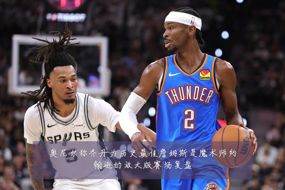 奥尼尔称乔丹为历史最佳詹姆斯是魔术师约翰逊的放大版赛场复盘