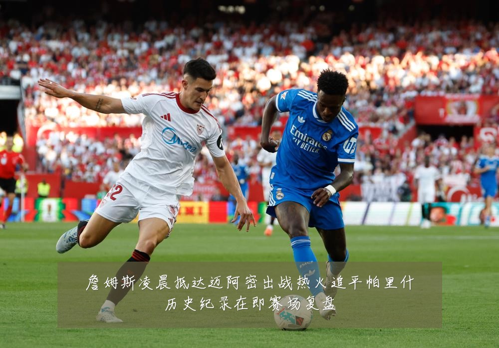 詹姆斯凌晨抵达迈阿密出战热火追平帕里什历史纪录在即赛场复盘